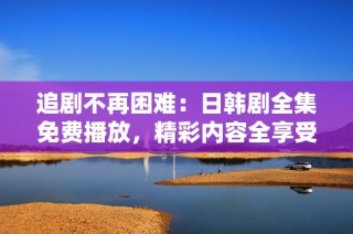 追剧不再困难：日韩剧全集免费播放，精彩内容全享受