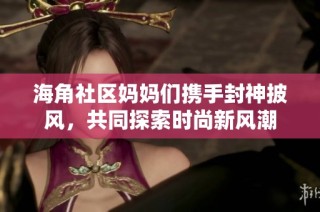 海角社区妈妈们携手封神披风，共同探索时尚新风潮