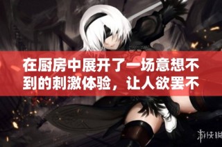 在厨房中展开了一场意想不到的刺激体验，让人欲罢不能的故事