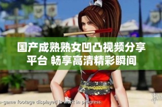 国产成熟熟女凹凸视频分享平台 畅享高清精彩瞬间