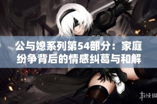 公与媳系列第54部分：家庭纷争背后的情感纠葛与和解之道