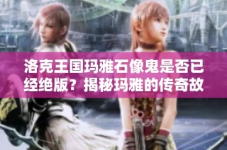 洛克王国玛雅石像鬼是否已经绝版？揭秘玛雅的传奇故事与珍稀性