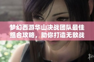 梦幻西游华山决战团队最佳组合攻略，助你打造无敌战队挑战极限