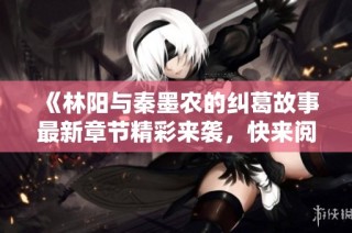 《林阳与秦墨农的纠葛故事最新章节精彩来袭，快来阅读吧》