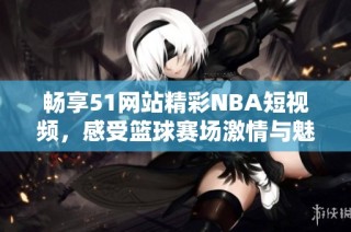 畅享51网站精彩NBA短视频，感受篮球赛场激情与魅力