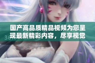 国产高品质精品视频为您呈现最新精彩内容，尽享视觉盛宴