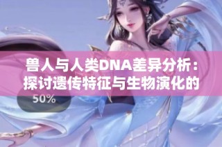 兽人与人类DNA差异分析：探讨遗传特征与生物演化的奥秘