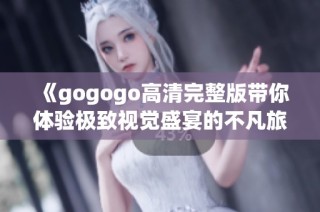 《gogogo高清完整版带你体验极致视觉盛宴的不凡旅程》