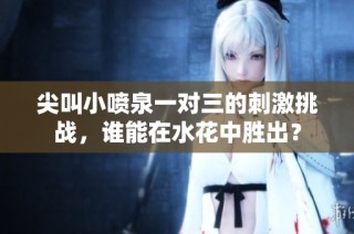尖叫小喷泉一对三的刺激挑战，谁能在水花中胜出？
