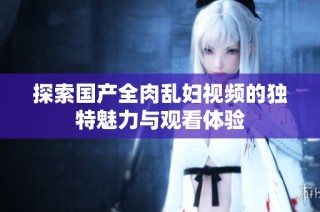 探索国产全肉乱妇视频的独特魅力与观看体验