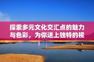 探索多元文化交汇点的魅力与色彩，为你送上独特的视角与体验