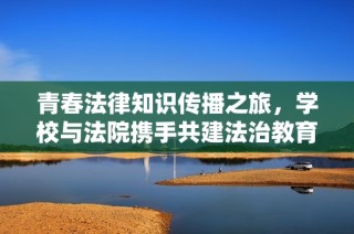 青春法律知识传播之旅，学校与法院携手共建法治教育新平台