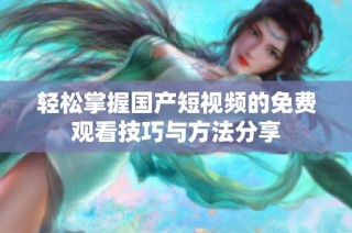 轻松掌握国产短视频的免费观看技巧与方法分享