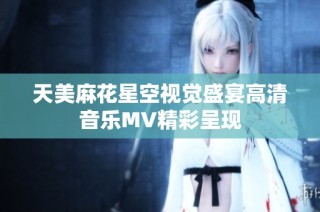 天美麻花星空视觉盛宴高清音乐MV精彩呈现