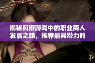 揭秘风靡游戏中的职业商人发展之路，推荐最具潜力的热门手游
