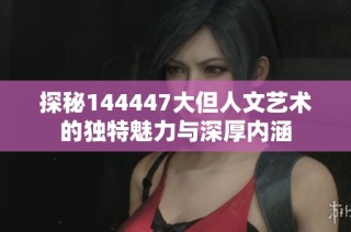 探秘144447大但人文艺术的独特魅力与深厚内涵