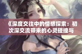 《深度交往中的情感探索：初次深交流带来的心灵碰撞与成长》