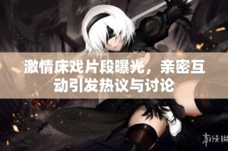 激情床戏片段曝光，亲密互动引发热议与讨论