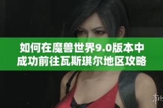 如何在魔兽世界9.0版本中成功前往瓦斯琪尔地区攻略与指南