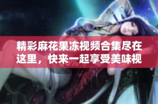 精彩麻花果冻视频合集尽在这里，快来一起享受美味视听盛宴！