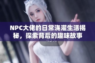 NPC大佬的日常浇灌生活揭秘，探索背后的趣味故事