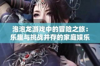 泡泡龙游戏中的冒险之旅：乐趣与挑战并存的家庭娱乐新体验