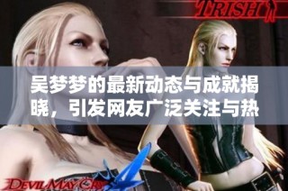 吴梦梦的最新动态与成就揭晓，引发网友广泛关注与热议