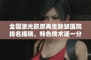 全国激光胶原再生除皱医院排名揭晓，特色技术逐一分析
