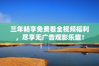 三年畅享免费看全视频福利，尽享无广告观影乐趣！