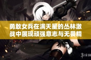 勇敢女兵在满天星的丛林激战中展现顽强意志与无畏精神