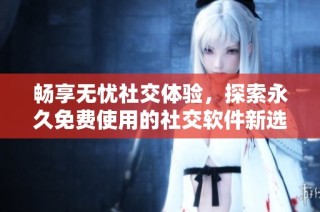 畅享无忧社交体验，探索永久免费使用的社交软件新选择