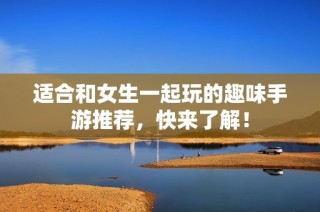 适合和女生一起玩的趣味手游推荐，快来了解！