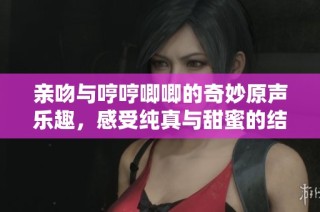 亲吻与哼哼唧唧的奇妙原声乐趣，感受纯真与甜蜜的结合