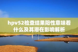 hpv52检查结果阳性意味着什么及其潜在影响解析