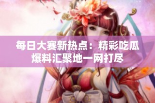 每日大赛新热点：精彩吃瓜爆料汇聚地一网打尽