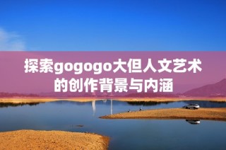 探索gogogo大但人文艺术的创作背景与内涵