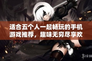 适合五个人一起畅玩的手机游戏推荐，趣味无穷尽享欢乐时光