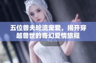 五位兽夫轮流宠爱，揭开穿越兽世的奇幻爱情旅程