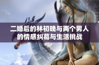 二婚后的林初晚与两个男人的情感纠葛与生活挑战