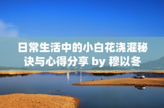 日常生活中的小白花浇灌秘诀与心得分享 by 穆以冬