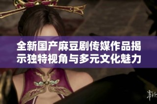 全新国产麻豆剧传媒作品揭示独特视角与多元文化魅力
