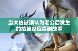 当大伯被误认为老公后发生的搞笑家庭喜剧故事