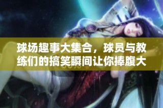 球场趣事大集合，球员与教练们的搞笑瞬间让你捧腹大笑