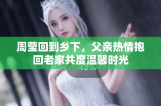 周莹回到乡下，父亲热情抱回老家共度温馨时光