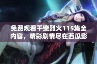 免费观看干柴烈火115集全内容，精彩剧情尽在西瓜影视平台