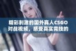 精彩刺激的国外真人CSGO对战视频，感受真实竞技的魅力