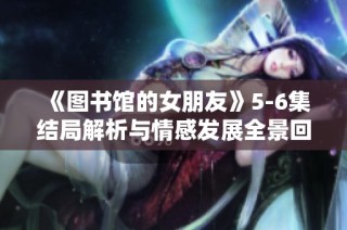 《图书馆的女朋友》5-6集结局解析与情感发展全景回顾