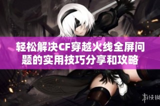 轻松解决CF穿越火线全屏问题的实用技巧分享和攻略