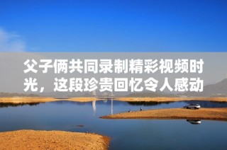 父子俩共同录制精彩视频时光，这段珍贵回忆令人感动不已