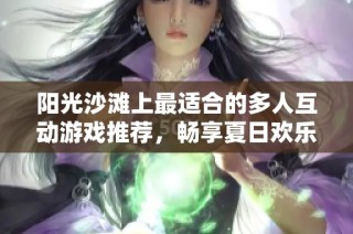 阳光沙滩上最适合的多人互动游戏推荐，畅享夏日欢乐时光